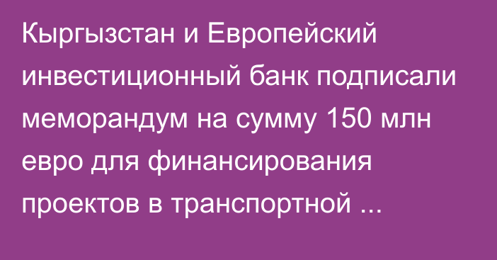 Кыргызстан и Европейский инвестиционный банк подписали меморандум на сумму 150 млн евро для финансирования проектов в транспортной отрасли