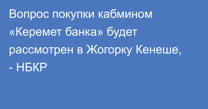 Вопрос покупки кабмином «Керемет банка» будет рассмотрен в Жогорку Кенеше, - НБКР