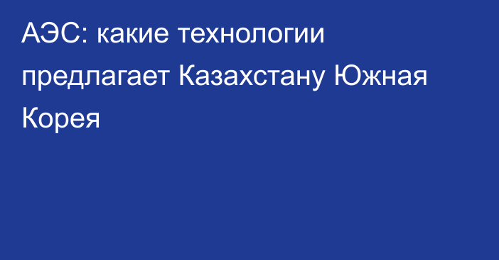 АЭС: какие технологии предлагает Казахстану Южная Корея