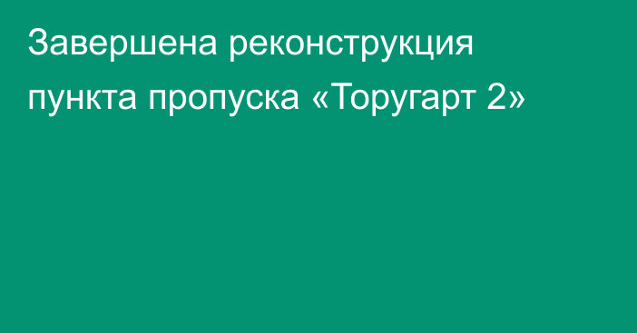 Завершена реконструкция пункта пропуска «Торугарт 2»