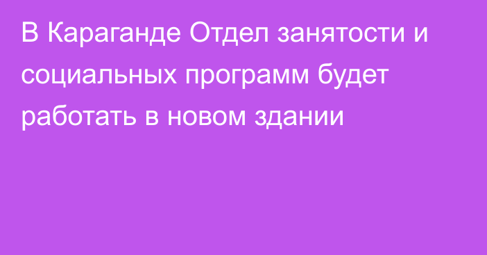 В Караганде Отдел занятости и социальных программ будет работать в новом здании