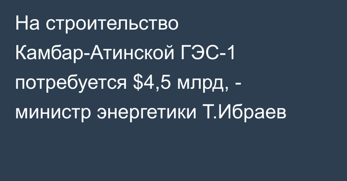 На строительство Камбар-Атинской ГЭС-1 потребуется $4,5 млрд, - министр энергетики Т.Ибраев