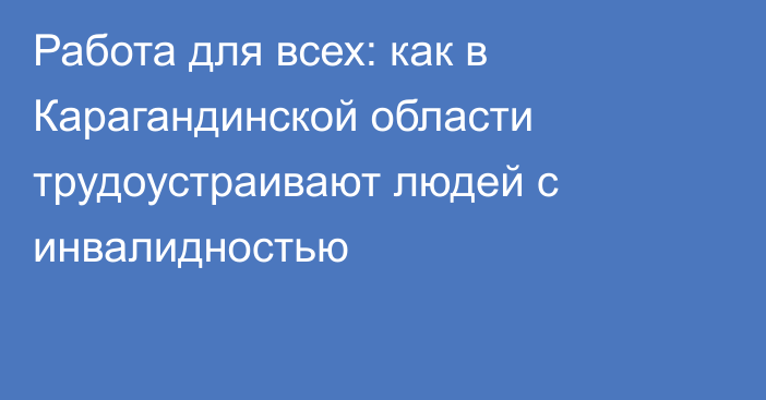 Работа для всех: как в Карагандинской области трудоустраивают людей с инвалидностью