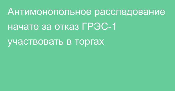 Антимонопольное расследование начато за отказ ГРЭС-1 участвовать в торгах