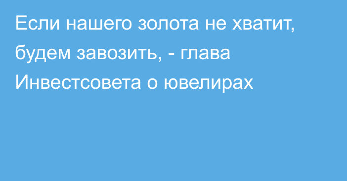 Если нашего золота не хватит, будем завозить, -  глава Инвестсовета о ювелирах