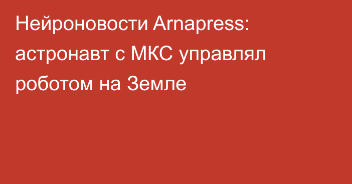 Нейроновости Arnapress: астронавт с МКС управлял роботом на Земле