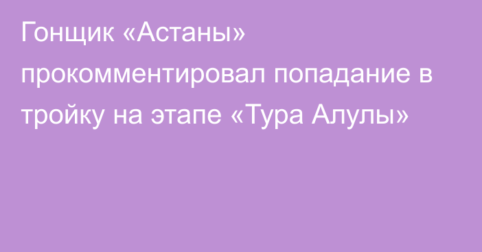 Гонщик «Астаны» прокомментировал попадание в тройку на этапе «Тура Алулы»