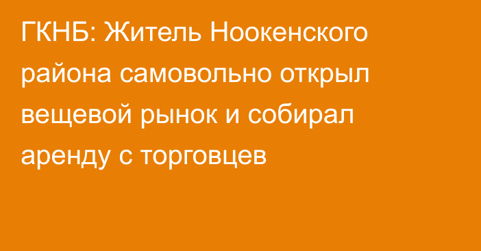 ГКНБ: Житель Ноокенского района самовольно открыл вещевой рынок и собирал аренду с торговцев