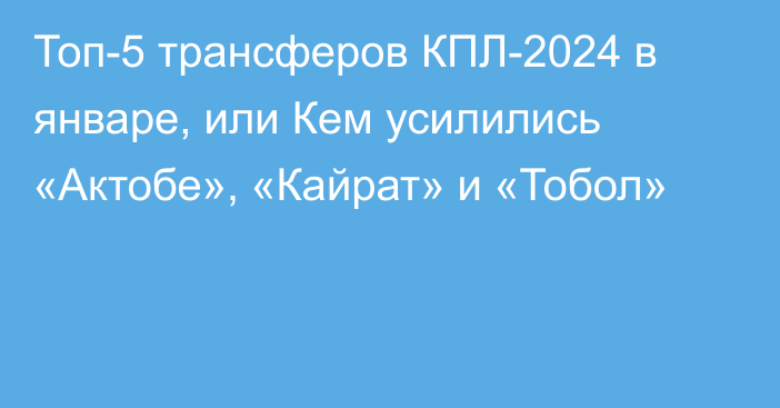 Топ-5 трансферов КПЛ-2024 в январе, или Кем усилились «Актобе», «Кайрат» и «Тобол»