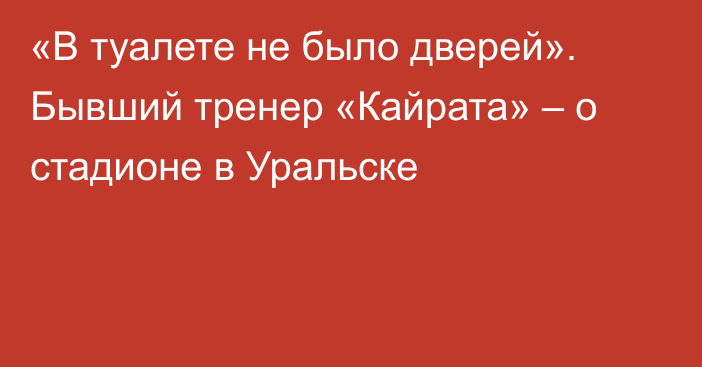 «В туалете не было дверей». Бывший тренер «Кайрата» – о стадионе в Уральске