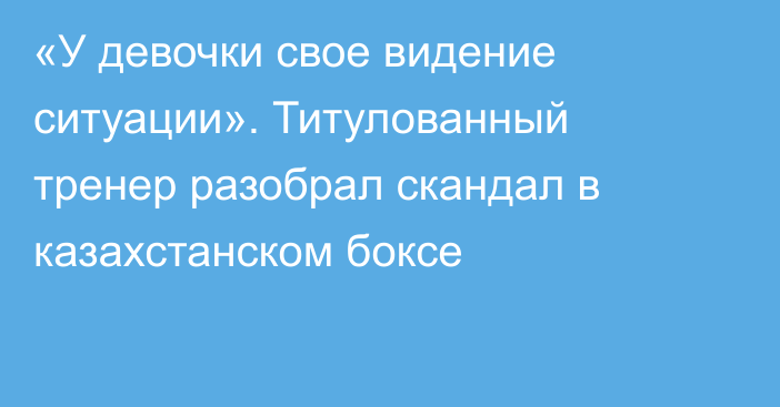 «У девочки свое видение ситуации». Титулованный тренер разобрал скандал в казахстанском боксе