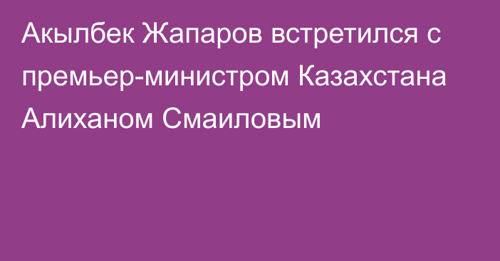 Акылбек Жапаров встретился с премьер-министром Казахстана Алиханом Смаиловым