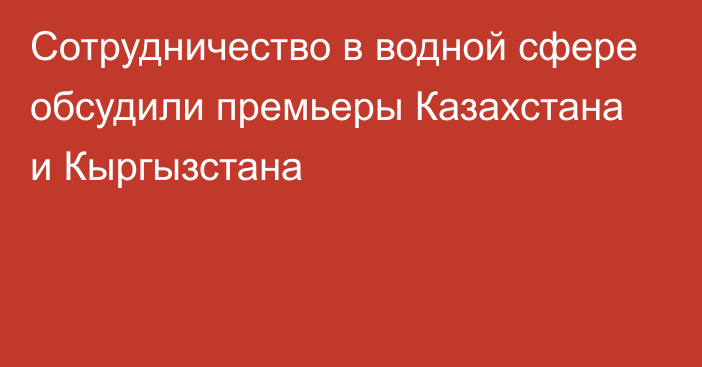 Сотрудничество в водной сфере обсудили премьеры Казахстана и Кыргызстана