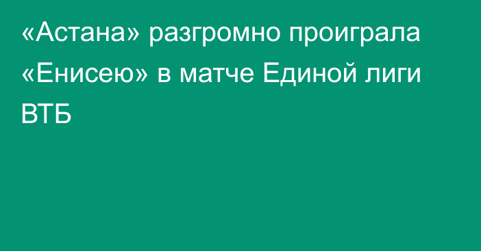 «Астана» разгромно проиграла «Енисею» в матче Единой лиги ВТБ