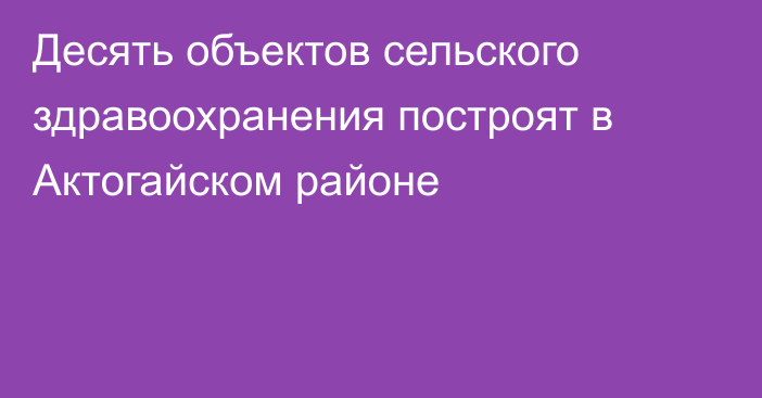 Десять объектов сельского здравоохранения построят в Актогайском районе