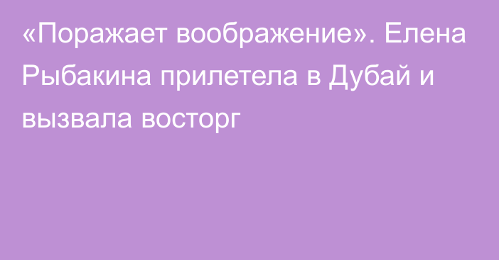 «Поражает воображение». Елена Рыбакина прилетела в Дубай и вызвала восторг