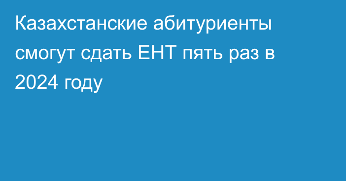 Казахстанские абитуриенты смогут сдать ЕНТ пять раз в 2024 году