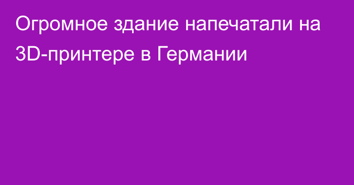 Огромное здание напечатали на 3D-принтере в Германии