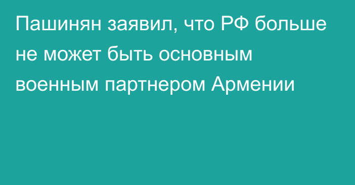 Пашинян заявил, что РФ больше не может быть основным военным партнером Армении