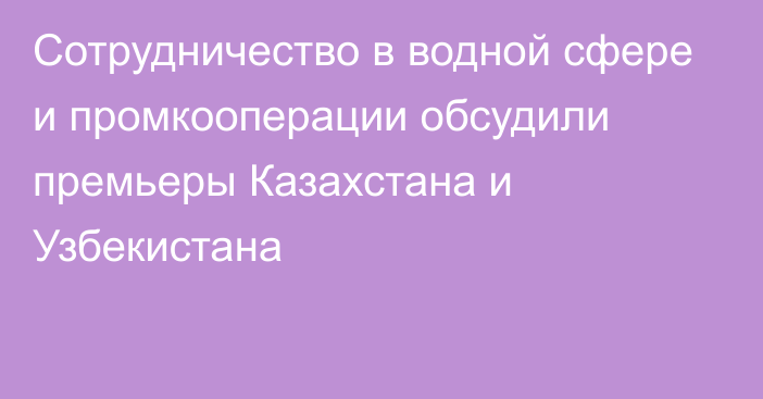 Сотрудничество в водной сфере и промкооперации обсудили премьеры Казахстана и Узбекистана