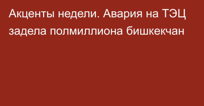 Акценты недели. Авария на ТЭЦ задела полмиллиона бишкекчан