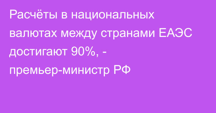 Расчёты в национальных валютах между странами ЕАЭС достигают 90%, - премьер-министр РФ