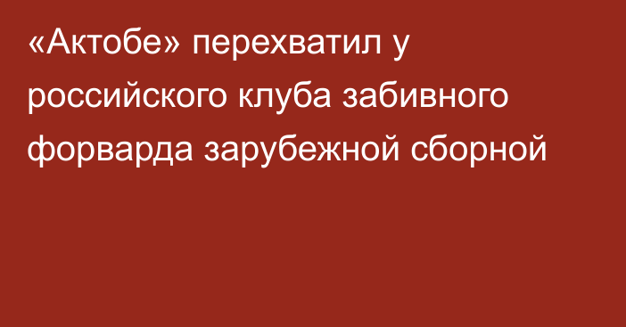 «Актобе» перехватил у российского клуба забивного форварда зарубежной сборной