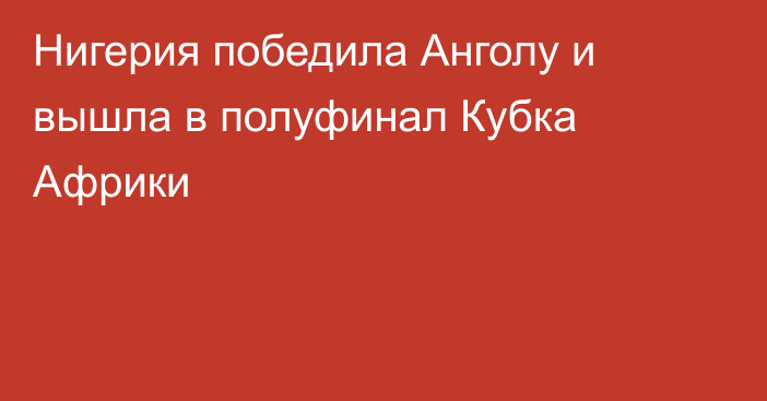 Нигерия победила Анголу и вышла в полуфинал Кубка Африки