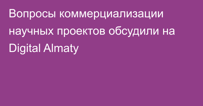 Вопросы коммерциализации научных проектов обсудили на Digital Almaty