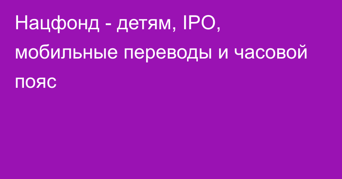 Нацфонд - детям, IPO, мобильные переводы и часовой пояс