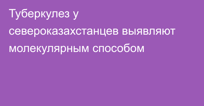 Туберкулез у североказахстанцев выявляют молекулярным способом