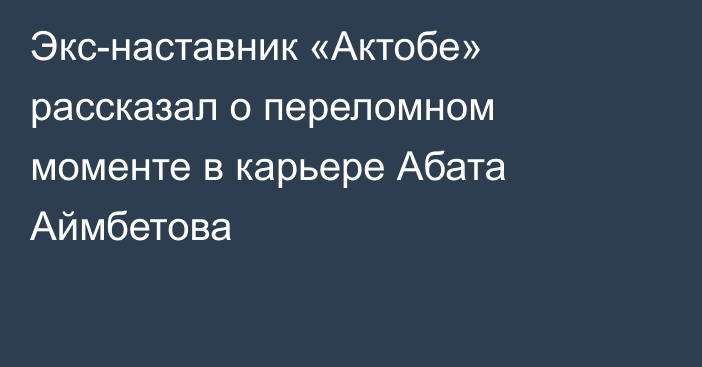 Экс-наставник «Актобе» рассказал о переломном моменте в карьере Абата Аймбетова