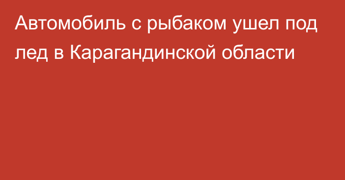 Автомобиль с рыбаком ушел под лед в Карагандинской области