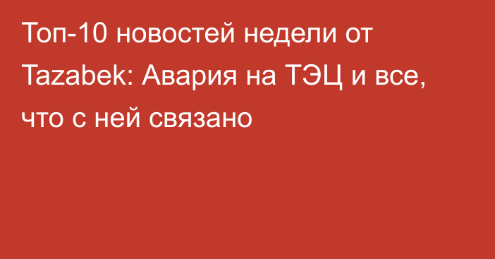 Топ-10 новостей недели от  Tazabek: Авария на ТЭЦ и все, что с ней связано