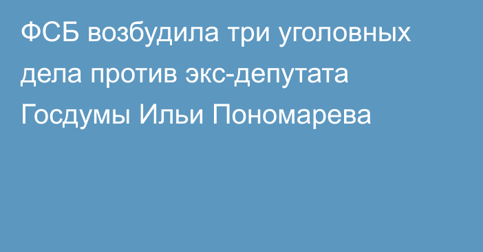 ФСБ возбудила три уголовных дела против экс-депутата Госдумы Ильи Пономарева