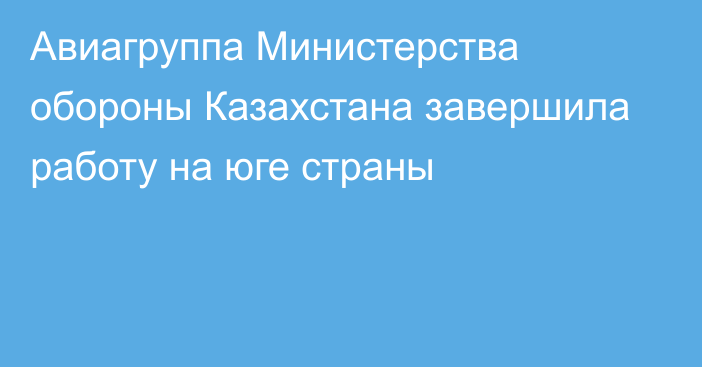 Авиагруппа Министерства обороны Казахстана завершила работу на юге страны