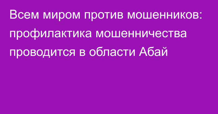 Всем миром против мошенников: профилактика мошенничества проводится в области Абай