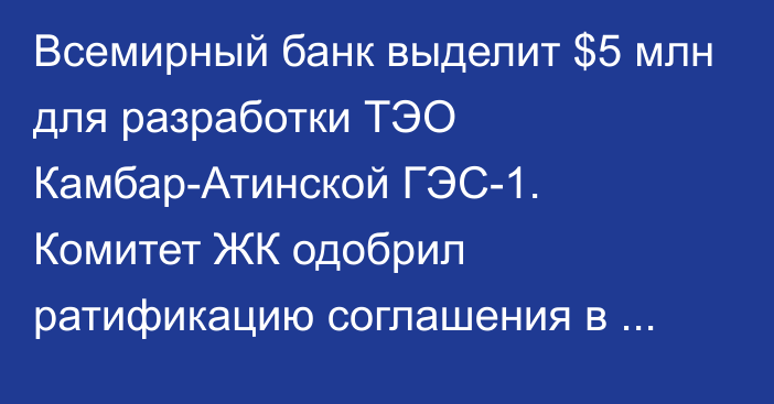 Всемирный банк выделит $5 млн для разработки ТЭО Камбар-Атинской ГЭС-1. Комитет ЖК одобрил ратификацию соглашения в третьем чтении