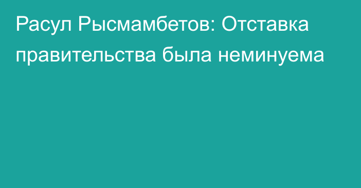 Расул Рысмамбетов: Отставка правительства была неминуема