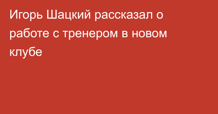 Игорь Шацкий рассказал о работе с тренером в новом клубе