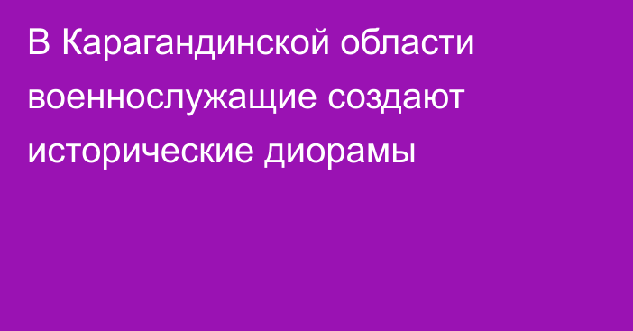 В Карагандинской области военнослужащие создают исторические диорамы