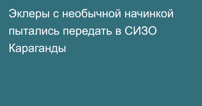 Эклеры с необычной начинкой пытались передать в СИЗО Караганды