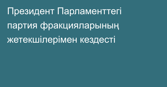 Президент Парламенттегі партия фракцияларының жетекшілерімен кездесті