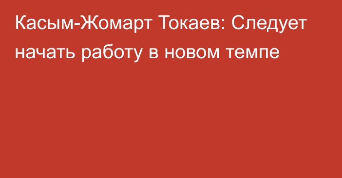 Касым-Жомарт Токаев: Следует начать работу в новом темпе