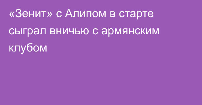 «Зенит» с Алипом в старте сыграл вничью с армянским клубом