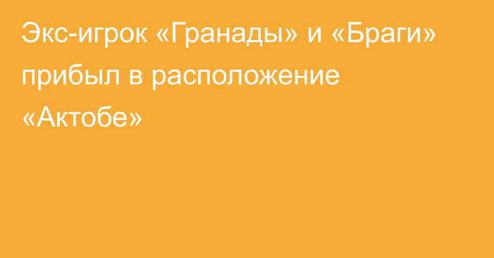 Экс-игрок «Гранады» и «Браги» прибыл в расположение «Актобе»