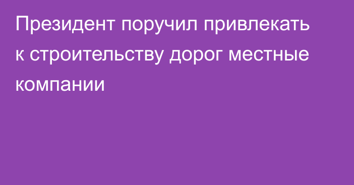 Президент поручил привлекать к строительству дорог местные компании