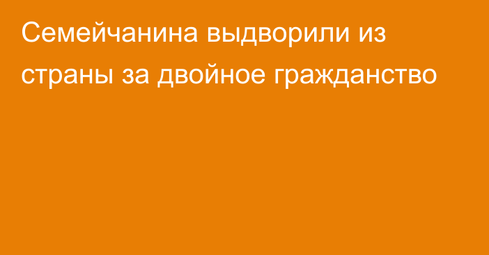 Семейчанина выдворили из страны за двойное гражданство