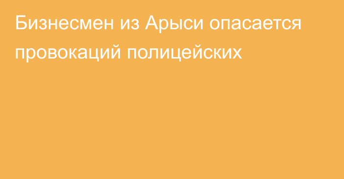 Бизнесмен из Арыси опасается провокаций полицейских