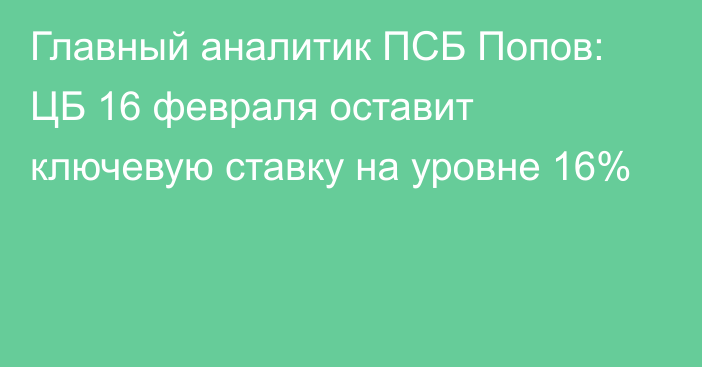 Главный аналитик ПСБ Попов: ЦБ 16 февраля оставит ключевую ставку на уровне 16%